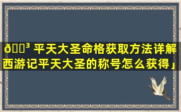 🐳 平天大圣命格获取方法详解「西游记平天大圣的称号怎么获得」